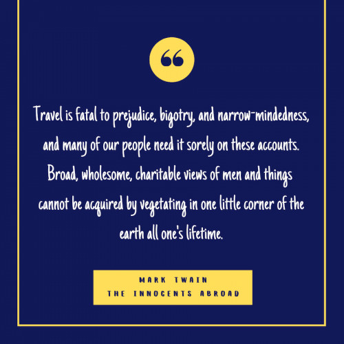 “Travel is fatal to prejudice, bigotry, and narrow-mindedness, and many of our people need it sorely on these accounts. Broad, wholesome, charitable views of men and things cannot be acquired by vegetating in one little corner of the earth all one's lifetime.