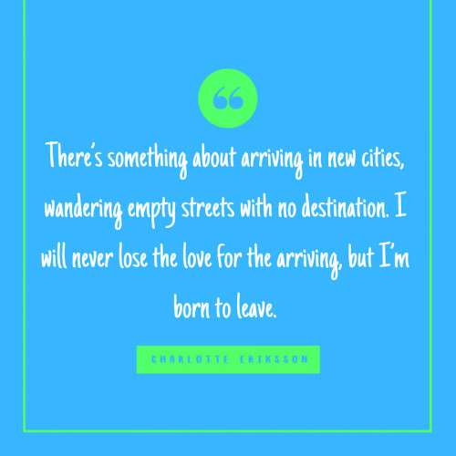 “There’s something about arriving in new cities, wandering empty streets with no destination. I will never lose the love for the arriving, but I’m born to leave.” -Charlotte Eriksson